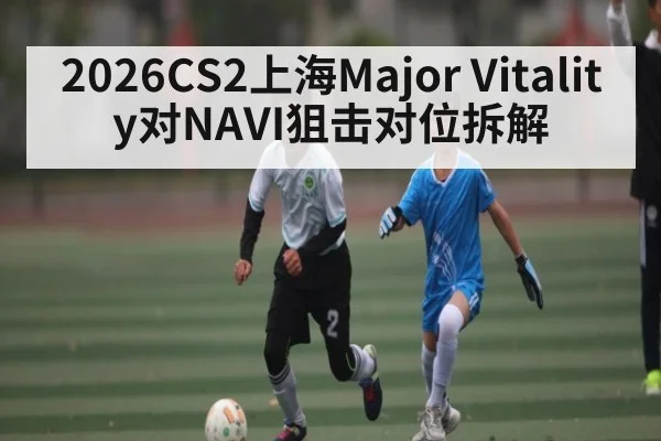 2026CS2上海Major Vitality对NAVI狙击对位拆解